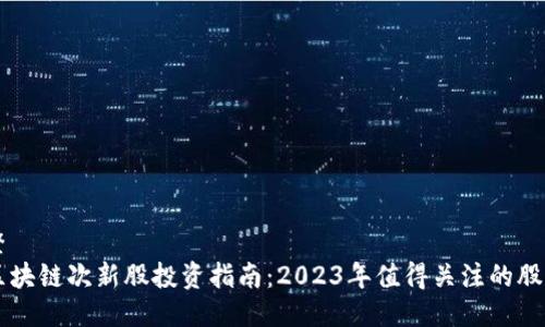 整 
区块链次新股投资指南：2023年值得关注的股票