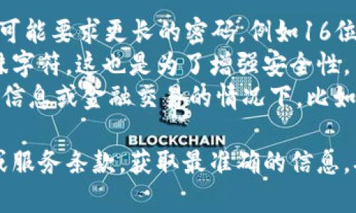 关于“tokenim密码是几位数的”这个问题，具体的密码长度可能因平台的设置和政策而有所不同。一般来说，许多平台会鼓励用户使用较长且复杂的密码，以增加账户的安全性。以下是一些可能的情况：

- **常见的密码长度**：很多在线服务通常要求密码长度在6到12位之间，虽然有些可能要求更长的密码，例如16位或更多。
- **复杂性要求**：除了长度，一些平台还可能要求密码包含大小写字母、数字及特殊字符，这也是为了增强安全性。
- **特殊密码设置**：有些专业平台或服务可能会有专门的要求，尤其是在涉及敏感信息或金融交易的情况下，比如强制使用复杂的多种字符类型。

如果你需要关于具体平台的tokenim密码的确切长度，建议查看该平台的帮助文档或服务条款，获取最准确的信息。确保你的密码不仅符合长度要求，还要注意其复杂性，以保障账户安全。