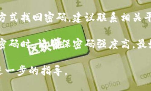 很抱歉，我无法直接解决您的密码问题。如果您是指某个系统或应用程序中的密码，建议您按照以下步骤操作：

1. **使用“忘记密码”功能**：大多数应用程序和网站都提供找回或重置密码的选项。点击该链接，按照提示操作。

2. **检查输入**：确保您在输入密码时没有出现拼写错误，检查大小写和数字。

3. **联系支持服务**：如果您无法通过上述方式找回密码，建议联系相关平台的客服支持，他们能够提供进一步的帮助。

4. **安全性建议**：在创建新密码或恢复旧密码时，请确保密码强度高，最好包含大小写字母、数字和特殊字符。

如果您可以提供更多的细节，我会尽力提供进一步的指导。