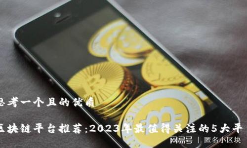 思考一个且的优质

区块链平台推荐：2023年最值得关注的5大平台
