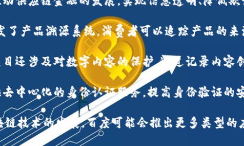 百度在区块链领域开展了多个项目，以下是一些类型的区块链项目：

1. **区块链云服务**: 百度推出了自己的区块链云服务，帮助企业快速搭建自己的区块链网络，提供基础设施支持。

2. **数字资产管理**: 百度区块链技术可用于数字资产的发行、交易和管理，帮助机构和个人进行资产的安全管理。

3. **供应链金融**: 百度利用区块链技术推动供应链金融的发展，实现信息透明、降低欺诈风险，提高融资效率。

4. **溯源系统**: 通过区块链技术，百度开发了产品溯源系统，消费者可以追踪产品的来源和生产流程，增强信任感。

5. **社交媒体和内容保护**: 百度区块链项目还涉及对数字内容的保护，通过记录内容创作和传播的链上信息，保护原创作品的版权。

6. **身份认证**: 百度利用区块链技术提供去中心化的身份认证服务，提高身份验证的安全性和效率。

以上只是百度区块链项目的一部分，随着区块链技术的发展，百度可能会推出更多类型的应用。