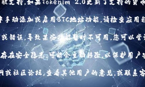 可能的原因有几个，以下是一些常见的情况，供您参考：

1. **版本更新**：Tokenim 2.0可能是一个更新版本，某些功能或服务可能已经调整或删除。您可以查看官方更新日志，确认是否有相关变更。

2. **网络支持**：某些加密货币可能在特定版本中未被支持。如果Tokenim 2.0更新了支持的货币类型，BTC地址可能被移除或替换为其他形式的地址。

3. **设置问题**：在某些情况下，您可能需要在设置中手动添加或启用BTC地址功能。请检查应用程序的设置或文档，以确保您没有遗漏任何步骤。

4. **技术问题**：有时应用程序可能会遇到技术故障或错误，导致某些功能暂时不可用。您可以尝试重新启动应用程序或联系支持团队以获取帮助。

5. **安全性考量**：如果Tokenim 2.0判断某些地址存在安全隐患，可能会主动移除，以保护用户安全。

如果您仍然无法找到解决方案，建议访问Tokenim官网或社区论坛，查看其他用户的意见，或联系客服获取更多信息。