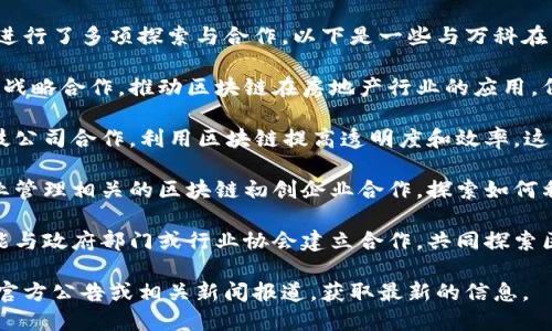 万科作为中国领先的房地产开发企业，在区块链技术的应用和合作方面进行了多项探索与合作。以下是一些与万科在区块链方面有所合作或有相关项目的企业：

1. **区块链科技公司**：万科与多家专注于区块链技术开发的公司进行战略合作，推动区块链在房地产行业的应用。例如，一些技术公司专注于数字资产的管理和交易，为万科提供技术支持。

2. **金融科技公司**：在房地产融资和交易流程中，万科可能与金融科技公司合作，利用区块链提高透明度和效率。这些公司通常提供智能合约、资产数字化等技术服务。

3. **物业管理公司**：为了提升物业管理的智能化程度，万科可能与物业管理相关的区块链初创企业合作，探索如何利用区块链技术来物业服务和业主沟通。

4. **政府机构和行业联盟**：在政策推动和行业标准的制定中，万科可能与政府部门或行业协会建立合作，共同探索区块链技术在房地产行业的应用。

具体的企业名称和合作项目会随着时间的推移而变化，建议关注万科的官方公告或相关新闻报道，获取最新的信息。