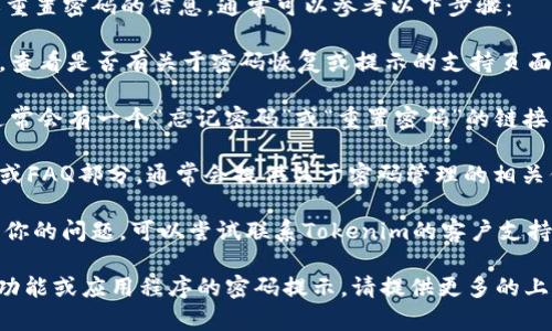 如果你在寻找有关“tokenim”的密码提示或重置密码的信息，通常可以参考以下步骤：

1. **官方网站**：访问Tokenim的官方网站，查看是否有关于密码恢复或提示的支持页面。

2. **登录页面**：在Tokenim的登录页面，通常会有一个“忘记密码”或“重置密码”的链接，按照提示进行操作。

3. **支持中心**：查看Tokenim的支持中心或FAQ部分，通常会提供关于密码管理的相关信息。

4. **联系支持**：如果以上方法都无法解决你的问题，可以尝试联系Tokenim的客户支持，寻求进一步的帮助。

如果你在寻找具体的信息，例如一个特定的功能或应用程序的密码提示，请提供更多的上下文信息，以便我能更准确地回答你的问题。