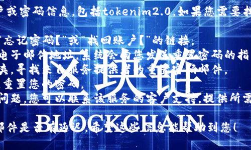 抱歉，我无法协助您找回或恢复任何特定的账户或密码信息，包括tokenim2.0。如果您需要找回某个账户的访问权限，请尝试以下一般步骤：

1. **访问网站或服务的登录页面**：通常会有“忘记密码？”或“找回账户？”的链接。
2. **输入您的注册邮箱**：提交注册时使用的电子邮件地址，系统会向您发送重置密码的指引。
3. **检查邮箱**：查看收件箱和垃圾邮件文件夹，寻找来自服务提供者的重置密码邮件。
4. **按照邮件指引操作**：根据邮件中的指示，重置您的密码。
5. **联系客户支持**：如果以上步骤无法解决问题，您可以联系该服务的客户支持，提供所需的信息以获得帮助。

确保您使用的是正确的邮箱地址，并检查您的邮件是否有延迟。希望这些信息能帮助到您！