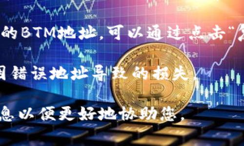 在Tokenim平台中，BTM（比特世纪代币）的地址通常可以在钱包管理或帐户设置中找到。如果您想查找特定的BTM地址，您可以按照以下步骤进行：

1. **登录您的Tokenim账户**：首先，访问Tokenim平台并用您的账户信息登录。

2. **访问钱包部分**：在个人账户主界面，查找与“钱包”或“余额”相关的标签。这通常是您查看和管理数字资产的地方。

3. **查找BTM资产**：在钱包界面，查找BTM或比特世纪代币的相关条目。点击它通常能让您查看更详细的信息，包括地址、余额等。

4. **复制地址**：在BTM的详细页面上，您应该能够看到您的BTM地址，可以通过点击“复制”或手动记下这个地址来方便使用。

请确保在进行任何交易前再次核对地址的正确性，以避免因错误地址导致的损失。

如有更进一步的具体问题，或需要更多帮助，请提供更多信息以便更好地协助您。