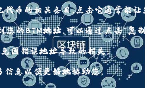 在Tokenim平台中，BTM（比特世纪代币）的地址通常可以在钱包管理或帐户设置中找到。如果您想查找特定的BTM地址，您可以按照以下步骤进行：

1. **登录您的Tokenim账户**：首先，访问Tokenim平台并用您的账户信息登录。

2. **访问钱包部分**：在个人账户主界面，查找与“钱包”或“余额”相关的标签。这通常是您查看和管理数字资产的地方。

3. **查找BTM资产**：在钱包界面，查找BTM或比特世纪代币的相关条目。点击它通常能让您查看更详细的信息，包括地址、余额等。

4. **复制地址**：在BTM的详细页面上，您应该能够看到您的BTM地址，可以通过点击“复制”或手动记下这个地址来方便使用。

请确保在进行任何交易前再次核对地址的正确性，以避免因错误地址导致的损失。

如有更进一步的具体问题，或需要更多帮助，请提供更多信息以便更好地协助您。